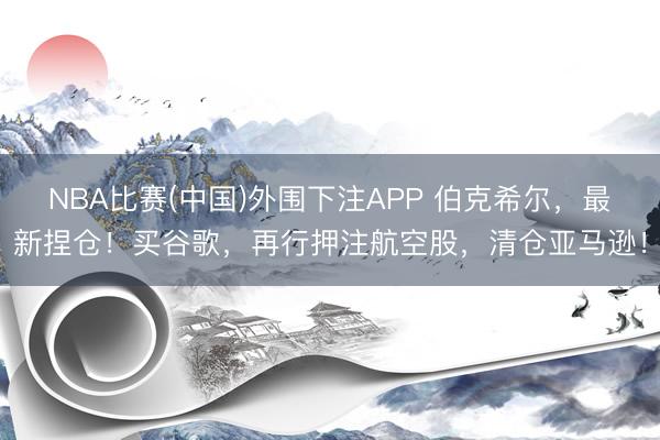 NBA比赛(中国)外围下注APP 伯克希尔，最新捏仓！买谷歌，再行押注航空股，清仓亚马逊！