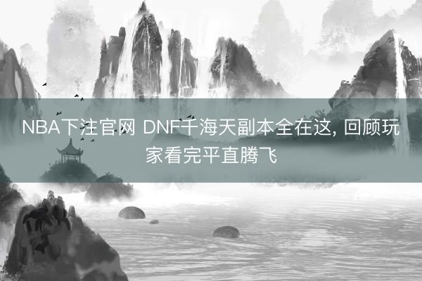 NBA下注官网 DNF千海天副本全在这， 回顾玩家看完平直腾飞