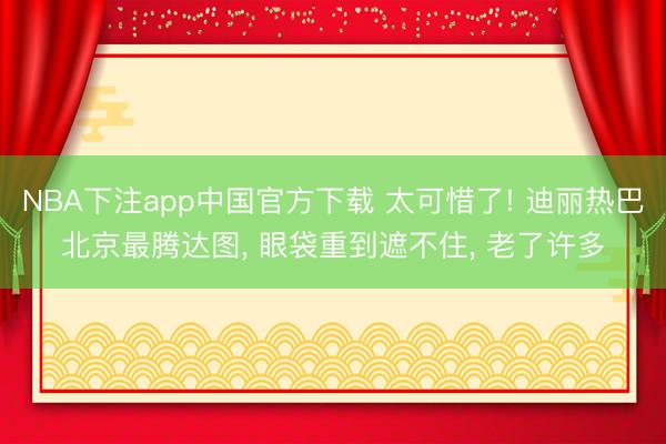 NBA下注app中国官方下载 太可惜了! 迪丽热巴北京最腾达图， 眼袋重到遮不住， 老了许多