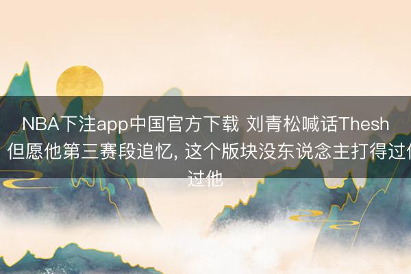 NBA下注app中国官方下载 刘青松喊话Theshy， 但愿他第三赛段追忆， 这个版块没东说念主打得过他