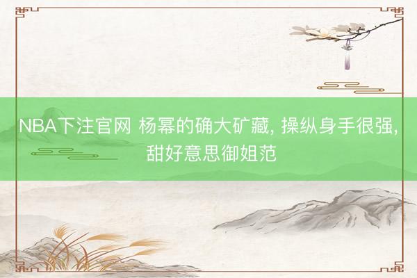 NBA下注官网 杨幂的确大矿藏， 操纵身手很强，<a href=