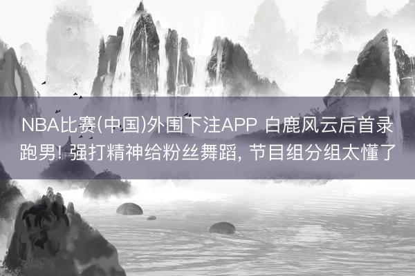 NBA比赛(中国)外围下注APP 白鹿风云后首录跑男! 强打精神给粉丝舞蹈， 节目组分组太懂了