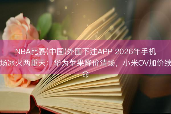 NBA比赛(中国)外围下注APP 2026年手机商场冰火两重天：华为苹果降价清场，小米OV加价续命