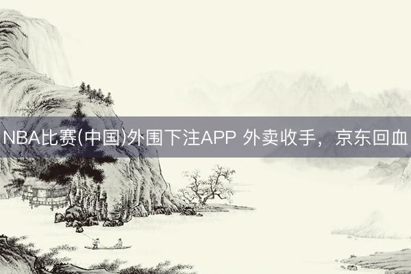 NBA比赛(中国)外围下注APP 外卖收手，京东回血