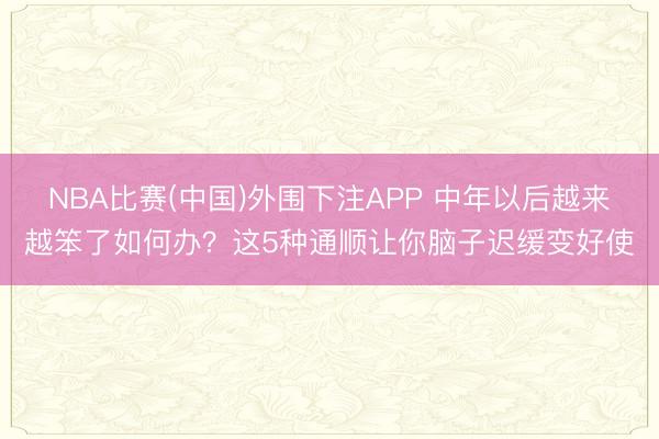NBA比赛(中国)外围下注APP 中年以后越来越笨了如何办？这5种通顺让你脑子迟缓变好使