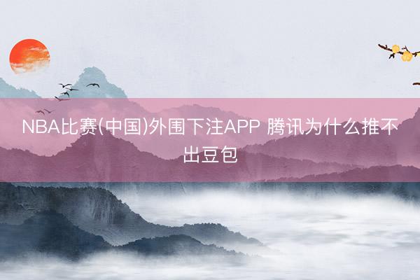 NBA比赛(中国)外围下注APP 腾讯为什么推不出豆包