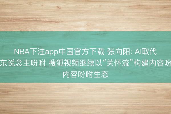 NBA下注app中国官方下载 张向阳: AI取代不了真东说念主吩咐 搜狐视频继续以“关怀流”构建内容吩咐生态