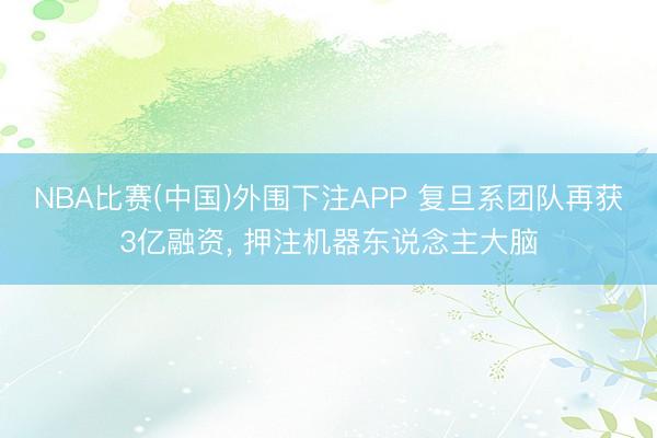 NBA比赛(中国)外围下注APP 复旦系团队再获3亿融资， 押注机器东说念主大脑