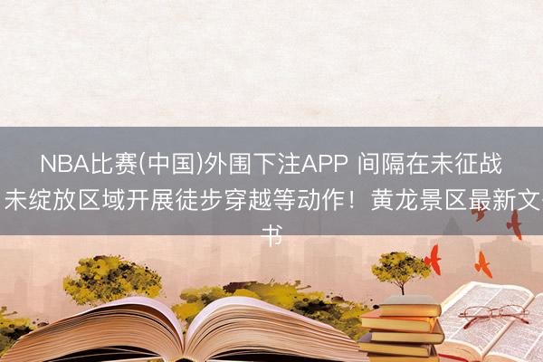 NBA比赛(中国)外围下注APP 间隔在未征战、未绽放区域开展徒步穿越等动作!黄龙景区最新文书