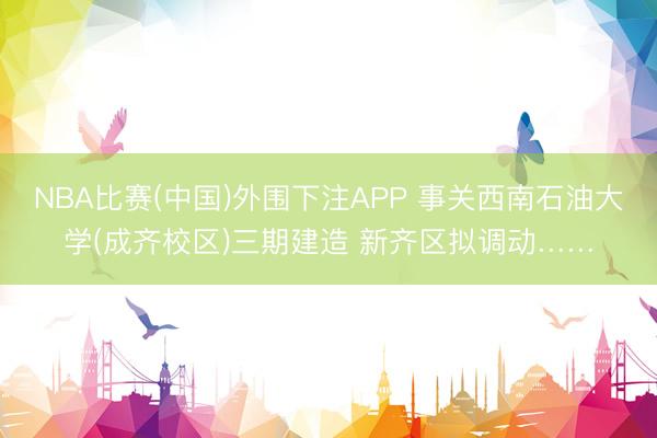 NBA比赛(中国)外围下注APP 事关西南石油大学(成齐校区)三期建造 新齐区拟调动……