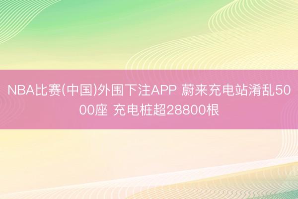 NBA比赛(中国)外围下注APP 蔚来充电站淆乱5000座 充电桩超28800根