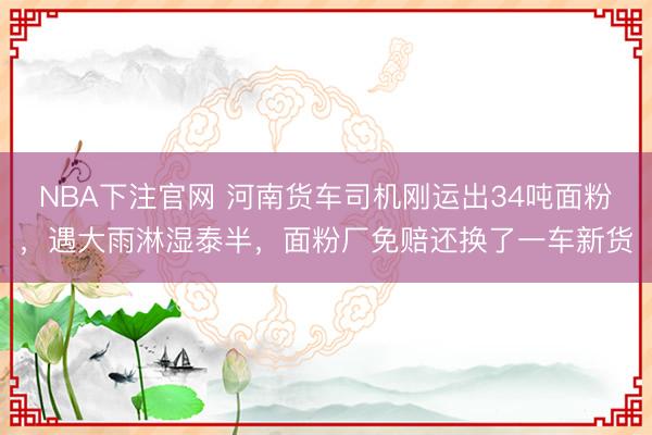 NBA下注官网 河南货车司机刚运出34吨面粉，遇大雨淋湿泰半，面粉厂免赔还换了一车新货