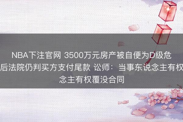 NBA下注官网 3500万元房产被自便为D级危房，重建后法院仍判买方支付尾款 讼师：当事东说念主有权覆没合同