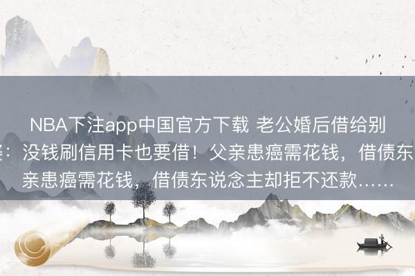 NBA下注app中国官方下载 老公婚后借给别东说念主钱上瘾，老婆：没钱刷信用卡也要借！父亲患癌需花钱，借债东说念主却拒不还款……