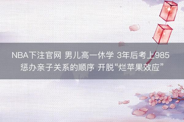NBA下注官网 男儿高一休学 3年后考上985 惩办亲子关系的顺序 开脱“烂苹果效应”