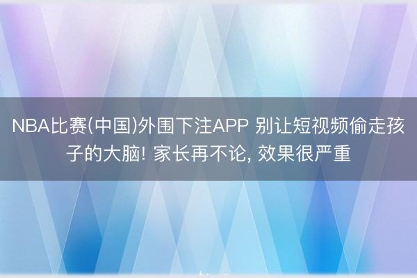 NBA比赛(中国)外围下注APP 别让短视频偷走孩子的大脑! 家长再不论， 效果很严重