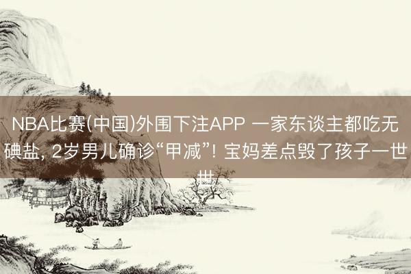 NBA比赛(中国)外围下注APP 一家东谈主都吃无碘盐， 2岁男儿确诊“甲减”! 宝妈差点毁了孩子一世