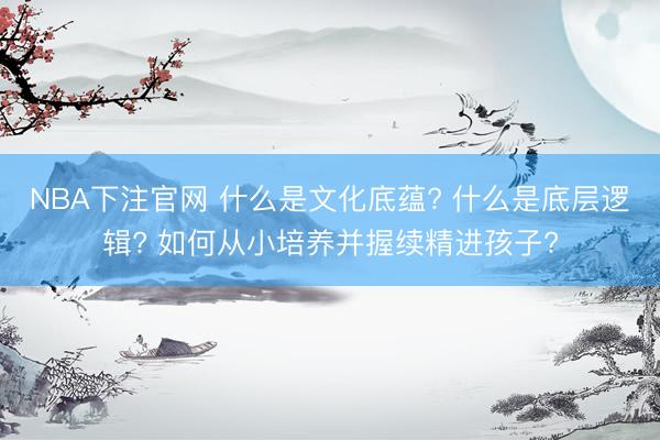 NBA下注官网 什么是文化底蕴? 什么是底层逻辑? 如何从小培养并握续精进孩子?
