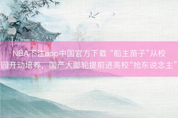 NBA下注app中国官方下载 “船主苗子”从校园开动培养，国产大邮轮提前进高校“抢东说念主”