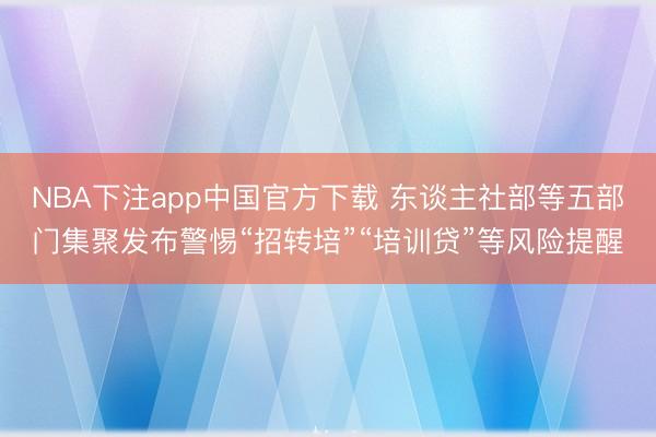 NBA下注app中国官方下载 东谈主社部等五部门集聚发布警惕“招转培”“培训贷”等风险提醒