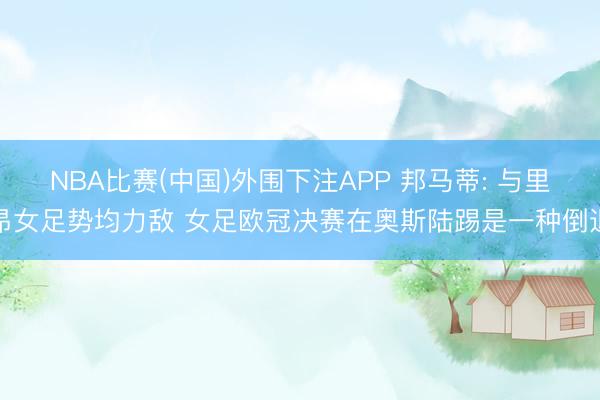 NBA比赛(中国)外围下注APP 邦马蒂: 与里昂女足势均力敌 女足欧冠决赛在奥斯陆踢是一种倒退