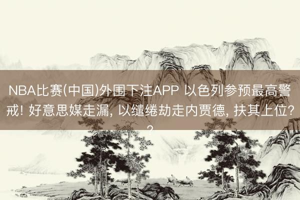 NBA比赛(中国)外围下注APP 以色列参预最高警戒! 好意思媒走漏， 以缱绻劫走内贾德， 扶其上位?