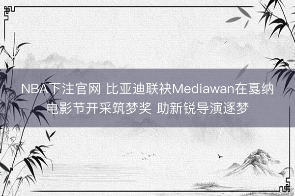 NBA下注官网 比亚迪联袂Mediawan在戛纳电影节开采筑梦奖 助新锐导演逐梦