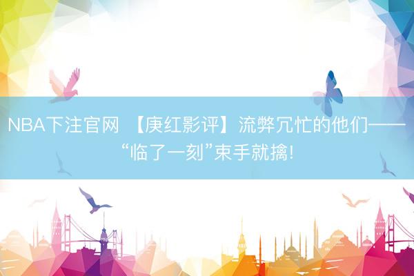 NBA下注官网 【庚红影评】流弊冗忙的他们——“临了一刻”束手就擒!