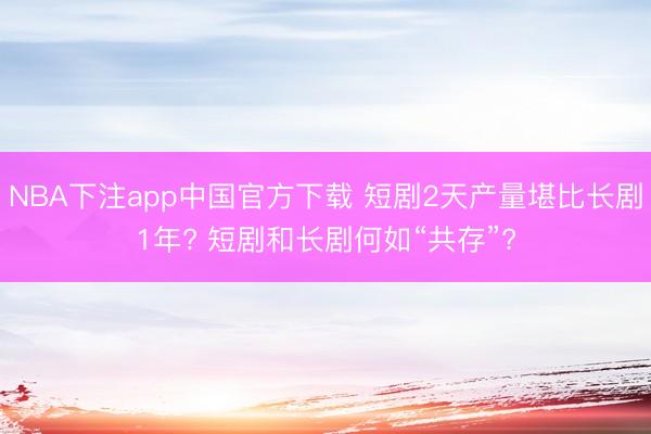 NBA下注app中国官方下载 短剧2天产量堪比长剧1年? 短剧和长剧何如“共存”?