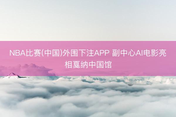 NBA比赛(中国)外围下注APP 副中心AI电影亮相戛纳中国馆