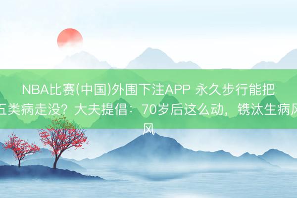 NBA比赛(中国)外围下注APP 永久步行能把五类病走没？大夫提倡：70岁后这么动，镌汰生病风