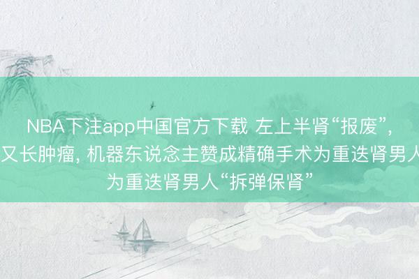 NBA下注app中国官方下载 左上半肾“报废”， 剩余下半肾又长肿瘤， 机器东说念主赞成精确手术为重迭肾男人“拆弹保肾”
