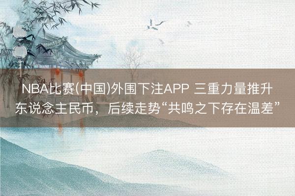 NBA比赛(中国)外围下注APP 三重力量推升东说念主民币，后续走势“共鸣之下存在温差”