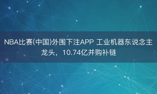 NBA比赛(中国)外围下注APP 工业机器东说念主龙头，10.74亿并购补链