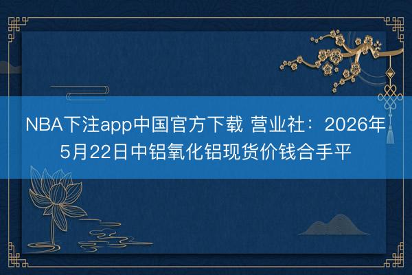 NBA下注app中国官方下载 营业社：2026年5月22日中铝氧化铝现货价钱合手平