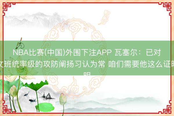 NBA比赛(中国)外围下注APP 瓦塞尔：已对文班统率级的攻防阐扬习认为常 咱们需要他这么证明