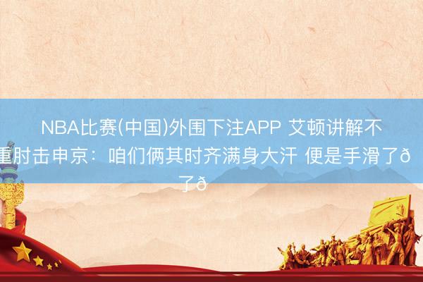 NBA比赛(中国)外围下注APP 艾顿讲解不注重肘击申京：咱们俩其时齐满身大汗 便是手滑了😅