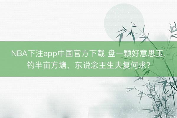 NBA下注app中国官方下载 盘一颗好意思玉，钓半亩方塘，东说念主生夫复何求？