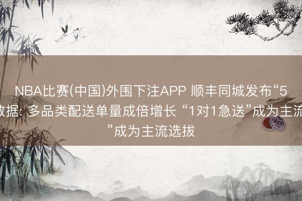 NBA比赛(中国)外围下注APP 顺丰同城发布“520”数据: 多品类配送单量成倍增长 “1对1急送”成为主流选拔