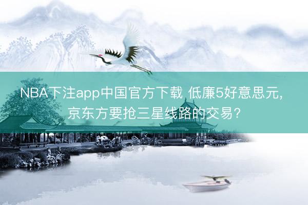 NBA下注app中国官方下载 低廉5好意思元， 京东方要抢三星线路的交易?