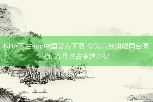 NBA下注app中国官方下载 华为六款旗舰同台亮相， 九月攻占高端心智