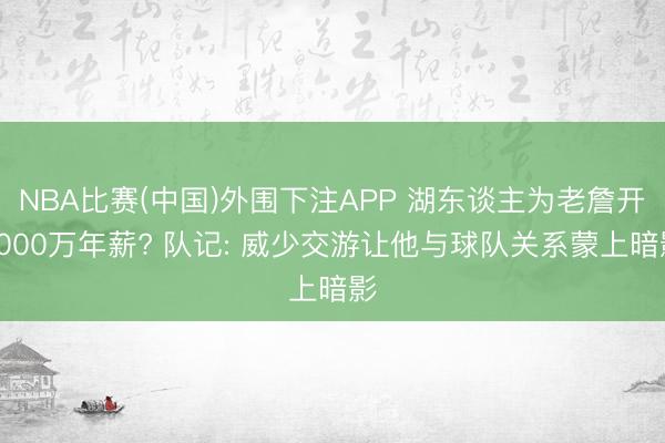 NBA比赛(中国)外围下注APP 湖东谈主为老詹开3000万年薪? 队记: 威少交游让他与球队关系蒙上暗影