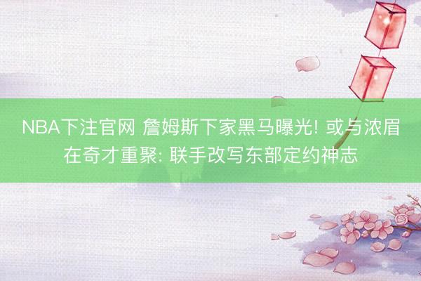 NBA下注官网 詹姆斯下家黑马曝光! 或与浓眉在奇才重聚: 联手改写东部定约神志