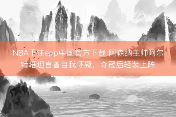 NBA下注app中国官方下载 阿森纳主帅阿尔特塔坦言曾自我怀疑，夺冠后轻装上阵