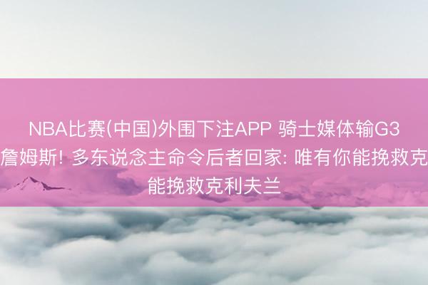 NBA比赛(中国)外围下注APP 骑士媒体输G3后招募詹姆斯! 多东说念主命令后者回家: 唯有你能挽救克利夫兰