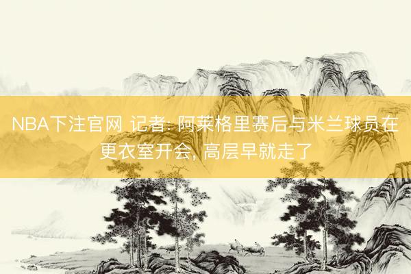 NBA下注官网 记者: 阿莱格里赛后与米兰球员在更衣室开会， 高层早就走了