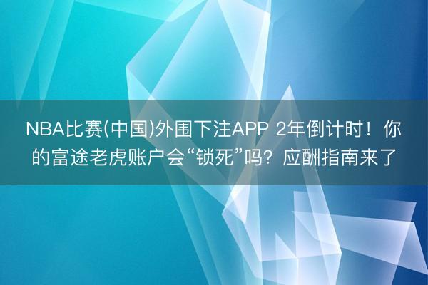 NBA比赛(中国)外围下注APP 2年倒计时!你的富途老虎账户会“锁死”吗?应酬指南来了