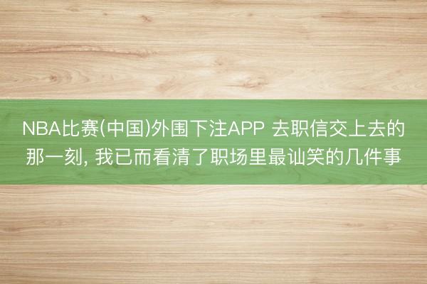 NBA比赛(中国)外围下注APP 去职信交上去的那一刻， 我已而看清了职场里最讪笑的几件事