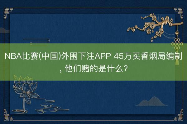 NBA比赛(中国)外围下注APP 45万买香烟局编制， 他们赌的是什么?