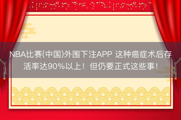 NBA比赛(中国)外围下注APP 这种癌症术后存活率达90%以上!但仍要正式这些事!